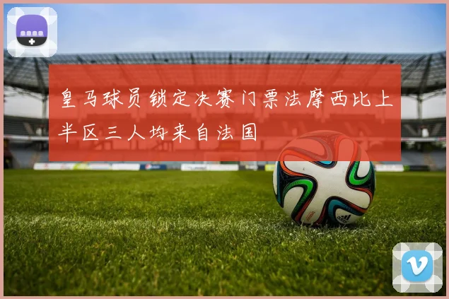 皇马球员锁定决赛门票法摩西比上半区三人均来自法国