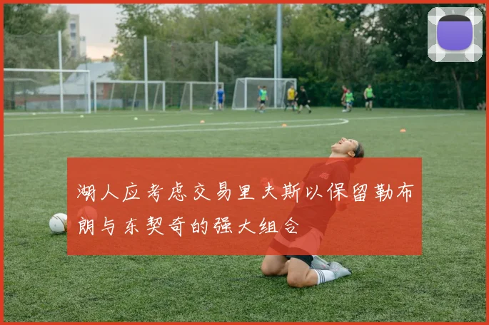 湖人应考虑交易里夫斯以保留勒布朗与东契奇的强大组合