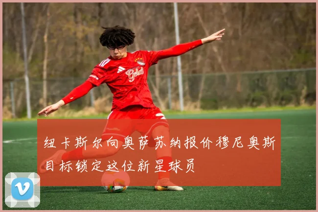 纽卡斯尔向奥萨苏纳报价穆尼奥斯目标锁定这位新星球员