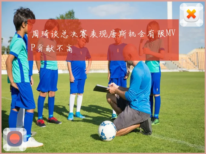 周琦谈总决赛表现唐斯机会有限MVP贡献不高