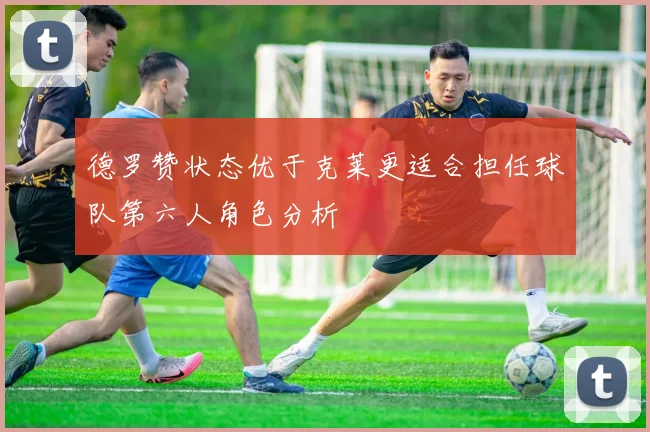 德罗赞状态优于克莱更适合担任球队第六人角色分析