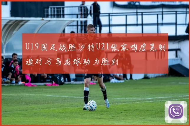 U19国足战胜沙特U21张家鸣虚晃制造对方乌龙球助力胜利