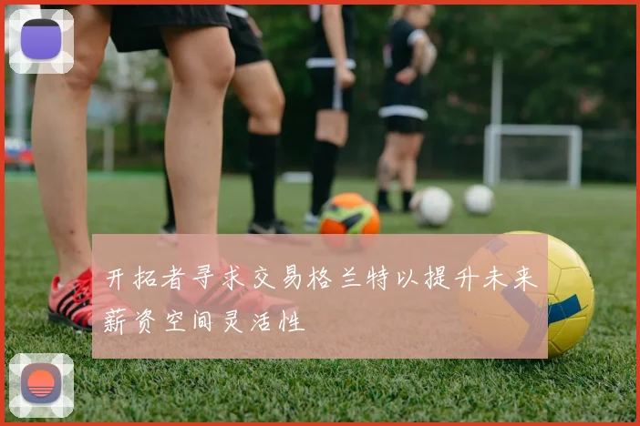 开拓者寻求交易格兰特以提升未来薪资空间灵活性