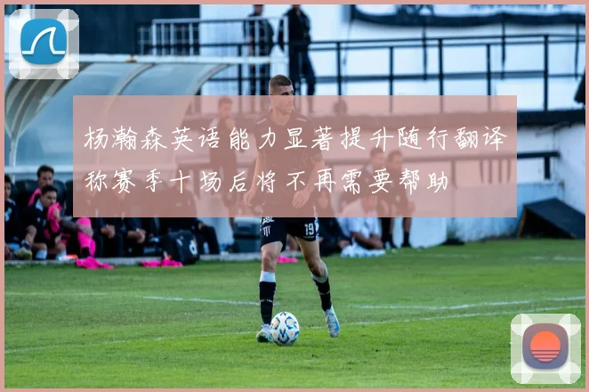 杨瀚森英语能力显著提升随行翻译称赛季十场后将不再需要帮助