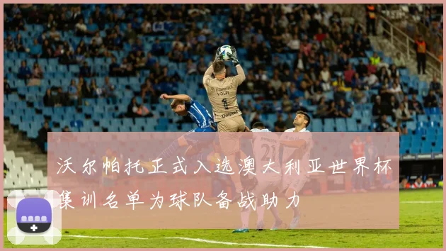 沃尔帕托正式入选澳大利亚世界杯集训名单为球队备战助力