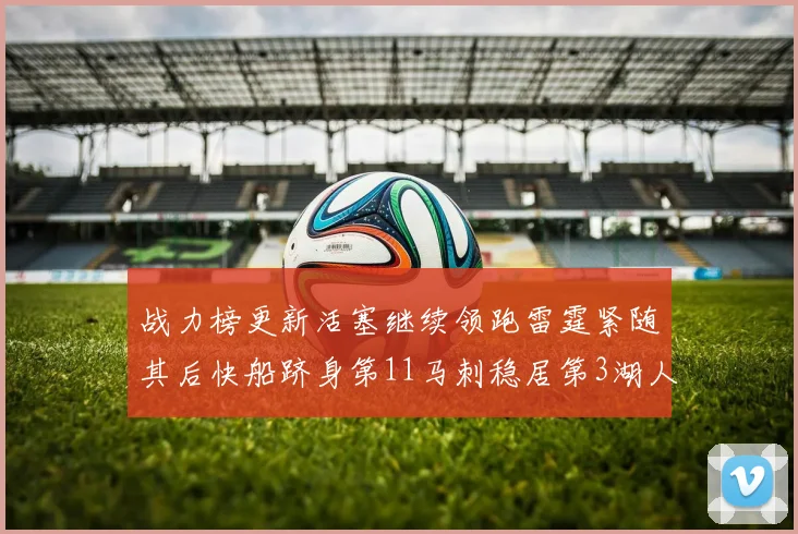 战力榜更新活塞继续领跑雷霆紧随其后快船跻身第11马刺稳居第3湖人排名第13