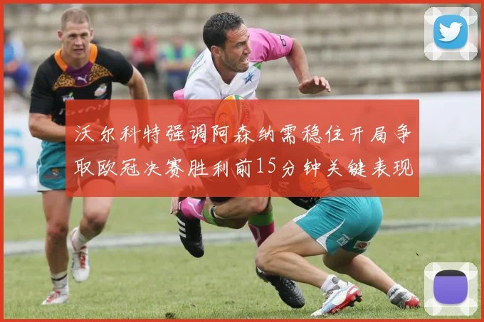 沃尔科特强调阿森纳需稳住开局争取欧冠决赛胜利前15分钟关键表现