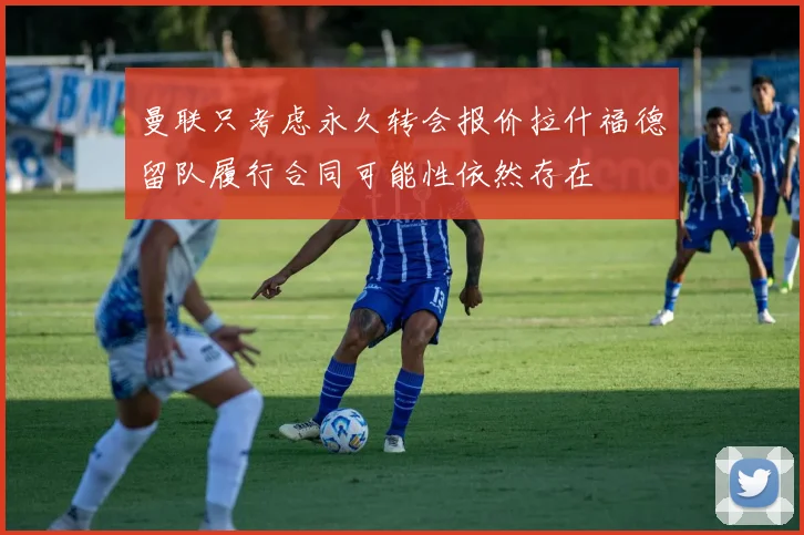 曼联只考虑永久转会报价拉什福德留队履行合同可能性依然存在