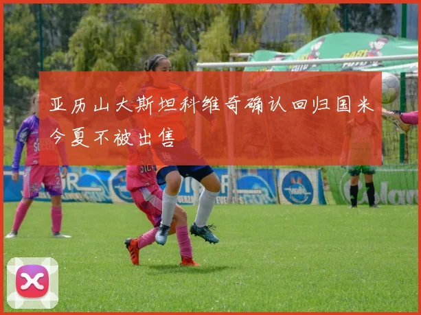 亚历山大斯坦科维奇确认回归国米今夏不被出售