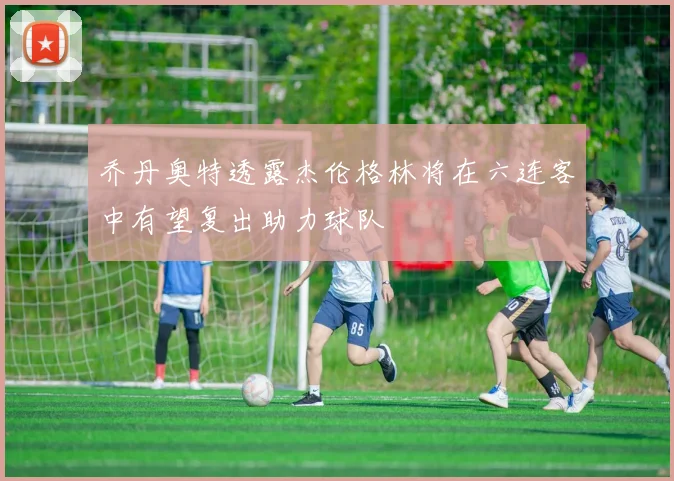 乔丹奥特透露杰伦格林将在六连客中有望复出助力球队