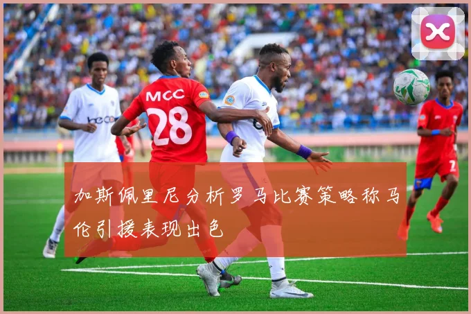 加斯佩里尼分析罗马比赛策略称马伦引援表现出色