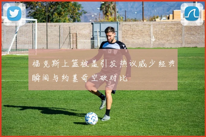 福克斯上篮被盖引发热议威少经典瞬间与约基奇空砍对比