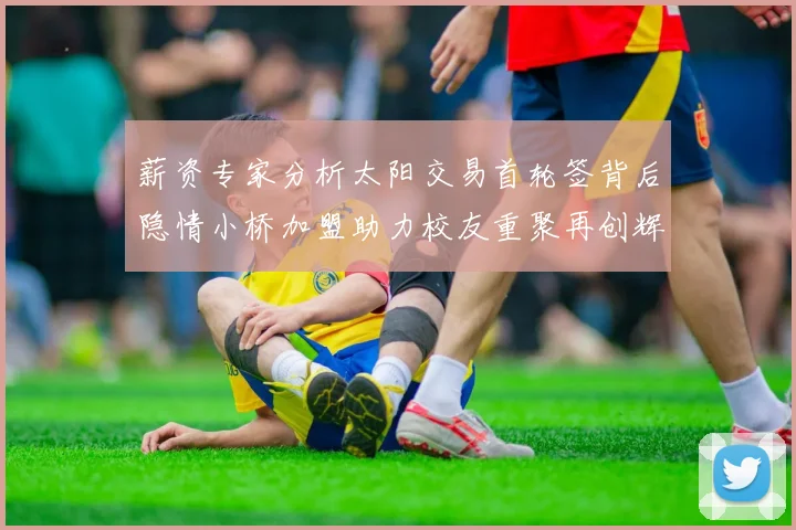薪资专家分析太阳交易首轮签背后隐情小桥加盟助力校友重聚再创辉煌