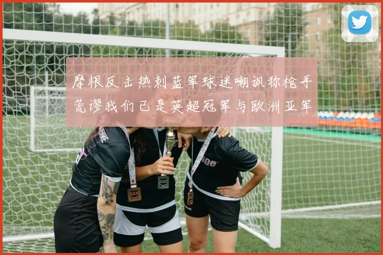摩根反击热刺蓝军球迷嘲讽称枪手荒谬我们已是英超冠军与欧洲亚军
