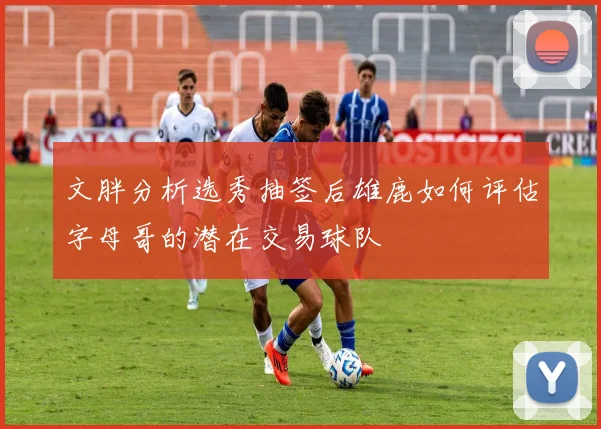 文胖分析选秀抽签后雄鹿如何评估字母哥的潜在交易球队
