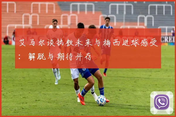 艾马尔谈执教未来与梅西进球感受：解脱与期待并存