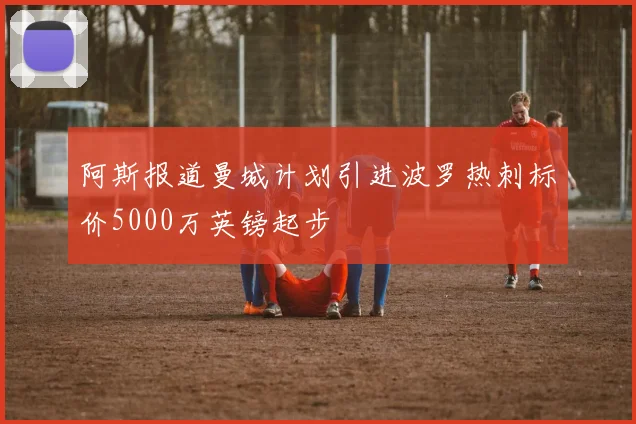 阿斯报道曼城计划引进波罗热刺标价5000万英镑起步
