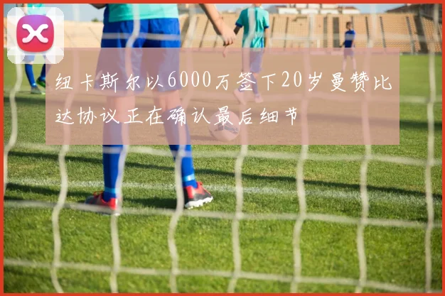 纽卡斯尔以6000万签下20岁曼赞比达协议正在确认最后细节