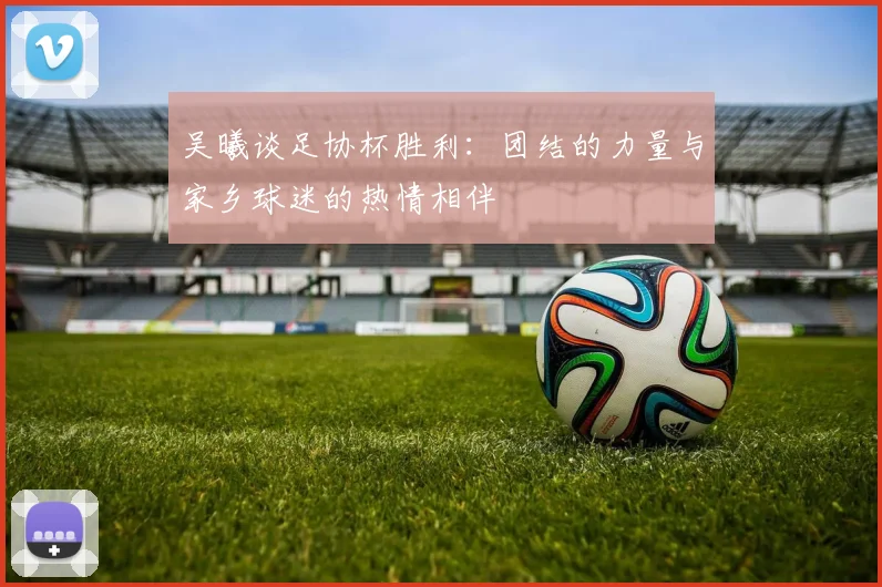 吴曦谈足协杯胜利：团结的力量与家乡球迷的热情相伴