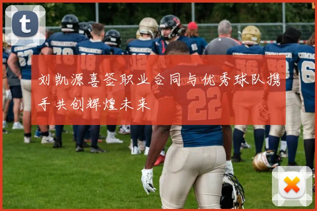 刘凯源喜签职业合同与优秀球队携手共创辉煌未来