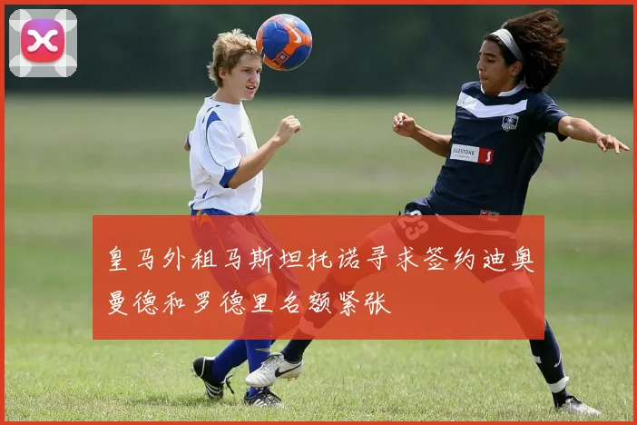 皇马外租马斯坦托诺寻求签约迪奥曼德和罗德里名额紧张
