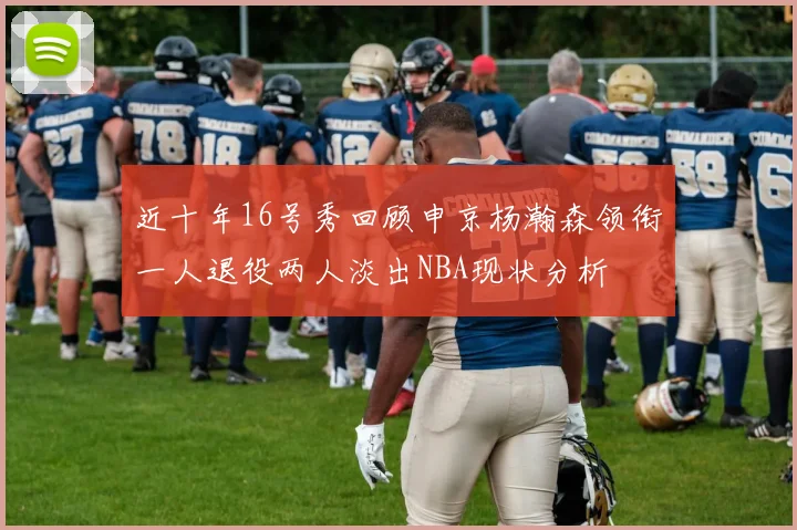近十年16号秀回顾申京杨瀚森领衔一人退役两人淡出NBA现状分析