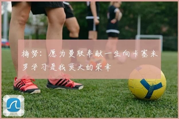 梅努：愿为曼联奉献一生向卡塞米罗学习是我莫大的荣幸