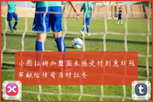小图拉姆加盟国米感受特别意杯冠军献给传奇马特拉齐