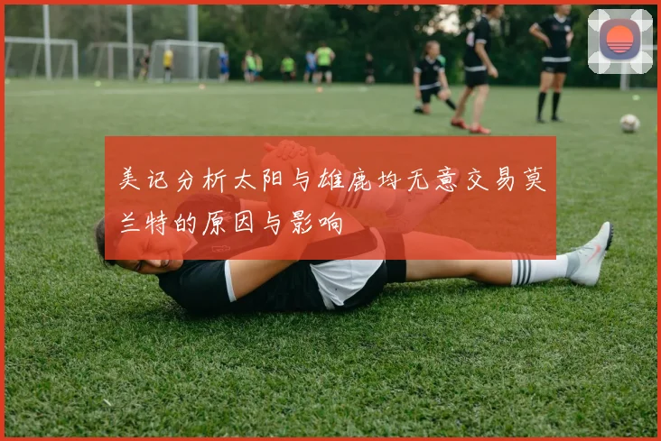 美记分析太阳与雄鹿均无意交易莫兰特的原因与影响
