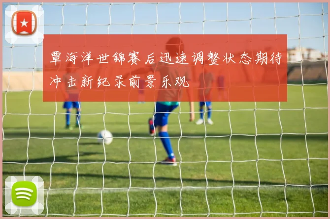 覃海洋世锦赛后迅速调整状态期待冲击新纪录前景乐观