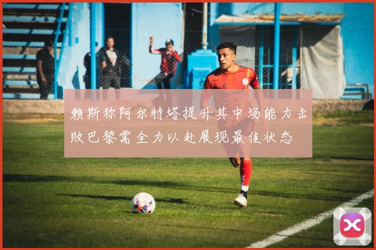 赖斯称阿尔特塔提升其中场能力击败巴黎需全力以赴展现最佳状态
